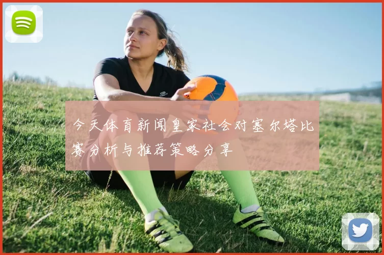 今天体育新闻皇家社会对塞尔塔比赛分析与推荐策略分享
