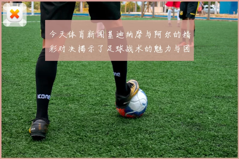 今天体育新闻基迪纳摩与阿尔的精彩对决揭示了足球战术的魅力与团队合作的重要性