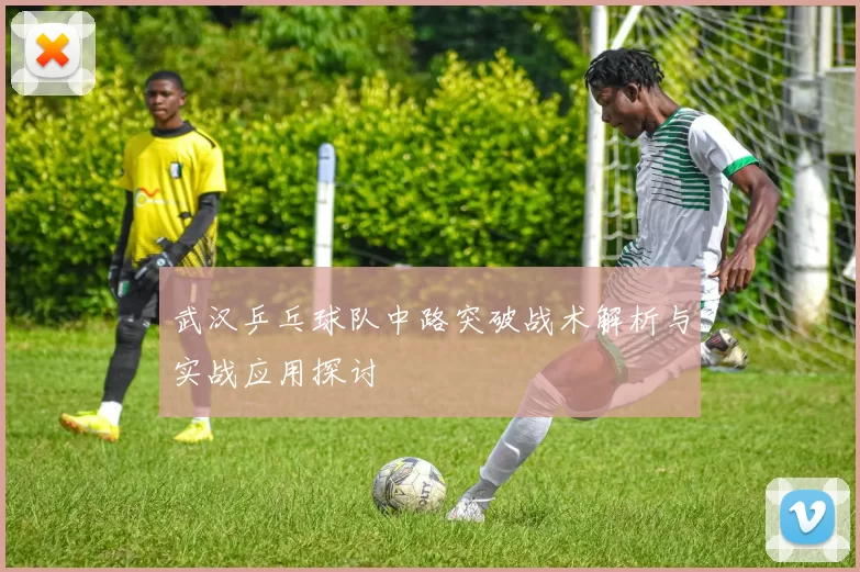 武汉乒乓球队中路突破战术解析与实战应用探讨