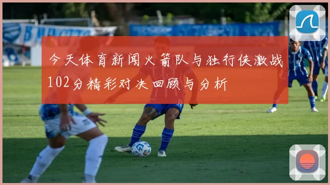 今天体育新闻火箭队与独行侠激战102分精彩对决回顾与分析