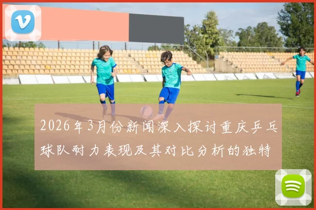 2026年3月份新闻深入探讨重庆乒乓球队耐力表现及其对比分析的独特视角